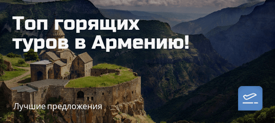 Горящие туры, из Москвы - Топ 5 горящих туров в Армению на 7 ночей!