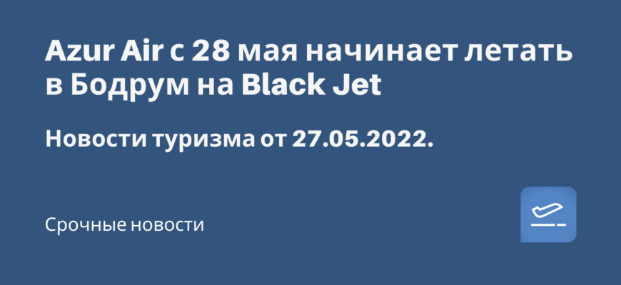 Новости - Azur Air с 28 мая начинает летать в Бодрум на Black Jet. Новости туризма от 27.05.2022