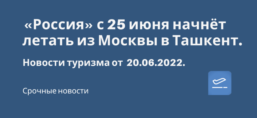 Новости - «Россия» с 25 июня начнёт летать из Москвы в Ташкент. Новости туризма от 21.06.2022