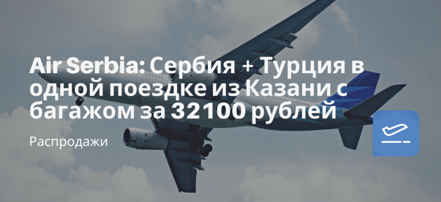 Новости - Air Serbia: Сербия + Турция в одной поездке из Казани с багажом за 32100 рублей