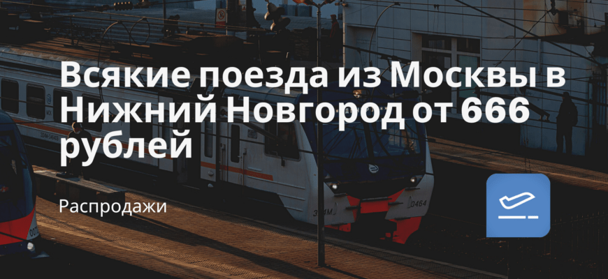 Новости - Всякие поезда из Москвы в Нижний Новгород от 666 рублей
