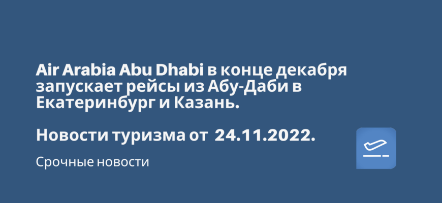 Новости - Air Arabia Abu Dhabi в конце декабря запускает рейсы из Абу-Даби в Екатеринбург и Казань. Новости туризма от 24.11.2022