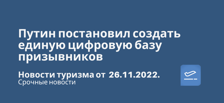 Новости - Путин постановил создать единую цифровую базу призывников. Новости туризма от 26.11.2022