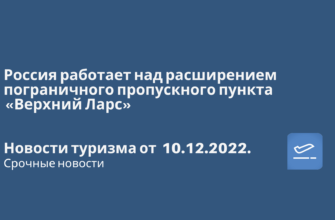 Новости - Россия работает над расширением пограничного пропускного пункта «Верхний Ларс». Новости туризма от 10.12.2022