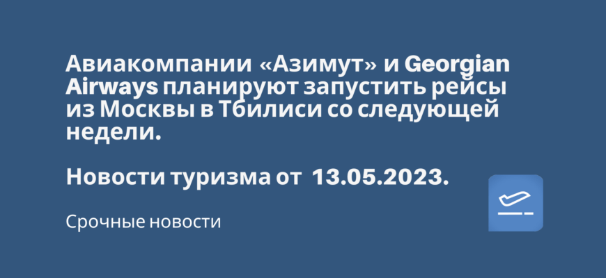 Новости - Авиакомпании «Азимут» и Georgian Airways планируют запустить рейсы из Москвы в Тбилиси со следующей недели. Новости туризма от 13.05.2023