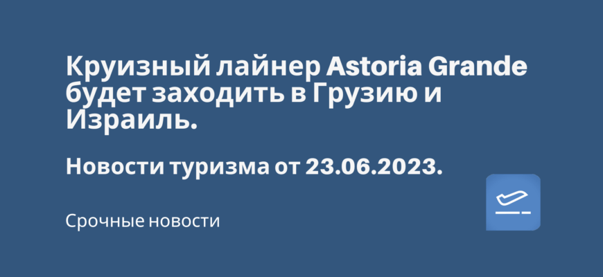 Новости - Круизный лайнер Astoria Grande будет заходить в Грузию и Израиль. Новости туризма от 23.06.2023