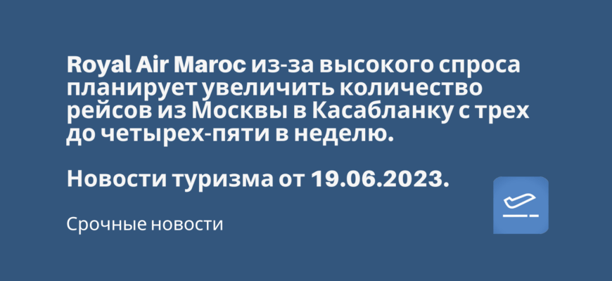 Новости - Royal Air Maroc из-за высокого спроса планирует увеличить количество рейсов из Москвы в Касабланку с трех до четырех-пяти в неделю. Новости туризма от 19.06.2023