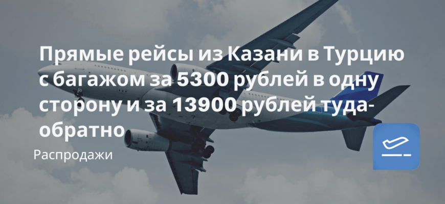 Новости - Прямые рейсы из Казани в Турцию с багажом за 5300 рублей в одну сторону и за 13900 рублей туда-обратно