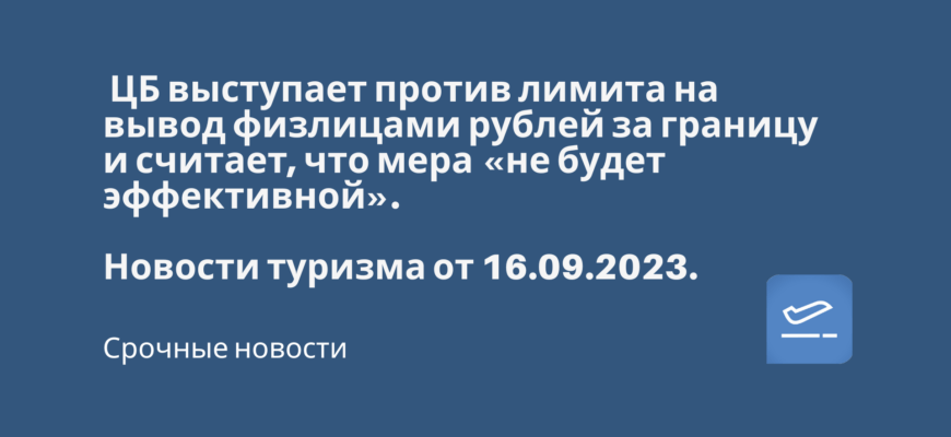 Новости - ЦБ выступает против лимита на вывод физлицами рублей за границу и считает, что мера «не будет эффективной». Новости туризма от 16.09.2023