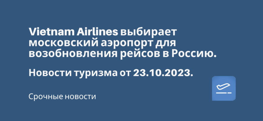 Новости - Vietnam Airlines выбирает московский аэропорт для возобновления рейсов в Россию. Новости туризма от 23.10.2023
