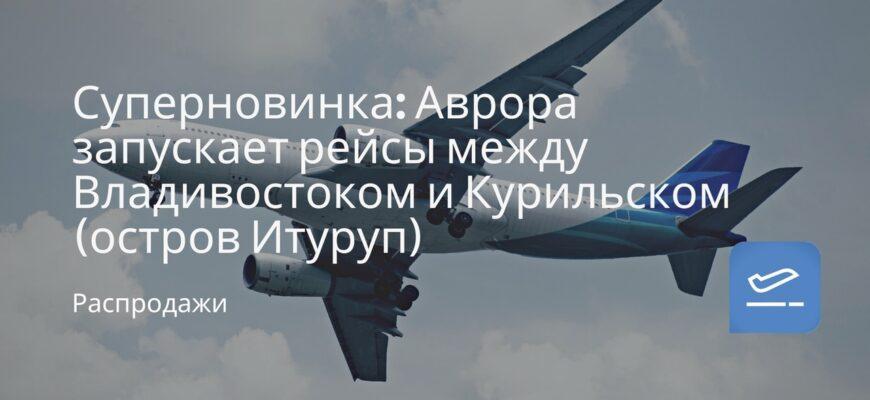 Новости - Суперновинка: Аврора запускает рейсы между Владивостоком и Курильском (остров Итуруп)