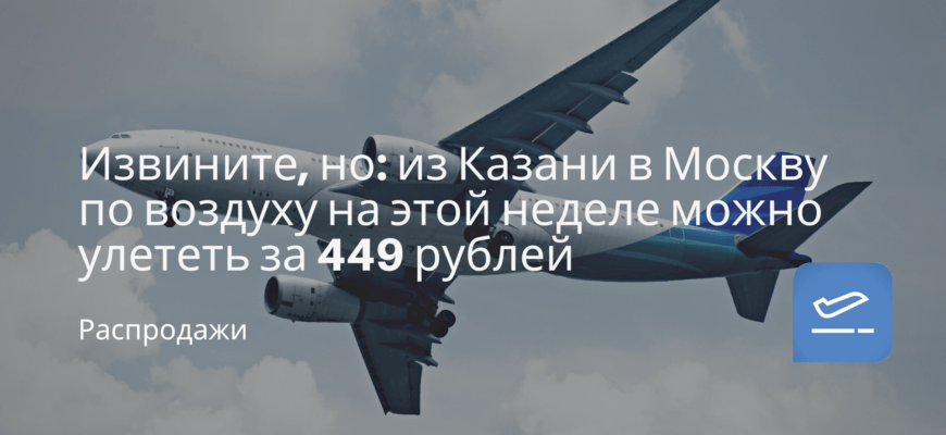 Новости - Извините, но: из Казани в Москву по воздуху на этой неделе можно улететь за 449 рублей