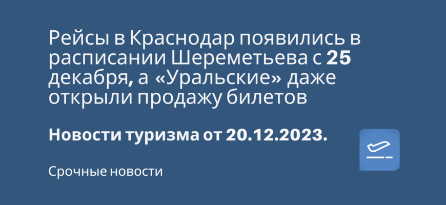 Новости - Рейсы в Краснодар появились в расписании Шереметьева с 25 декабря, а «Уральские» даже открыли продажу билетов. Новости туризма от 20.12.2023