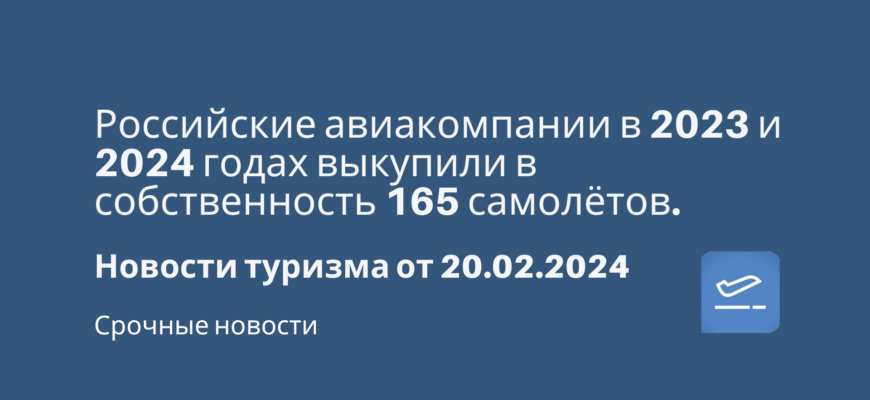 Новости - Российские авиакомпании в 2023 и 2024 годах выкупили в собственность 165 самолётов. Новости туризма от 20.02.2024