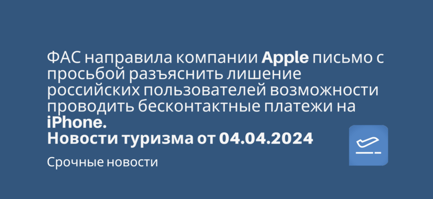 Новости - ФАС направила компании Apple письмо с просьбой разъяснить лишение российских пользователей возможности проводить бесконтактные платежи на iPhone. Новостиу туризма от 04.04.2024