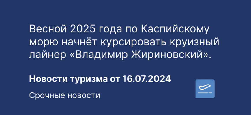 Новости - Весной 2025 года по Каспийскому морю начнёт курсировать круизный лайнер «Владимир Жириновский». Новости туризма от 16.07.2024