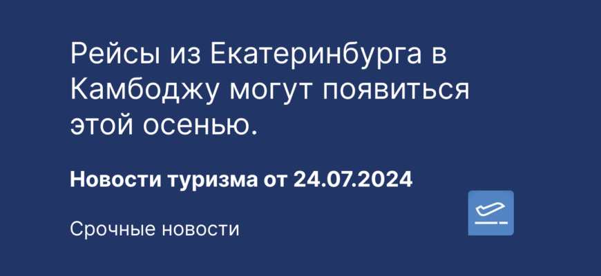 Новости - Рейсы из Екатеринбурга в Камбоджу могут появиться этой осенью. Новости туризма от 24.07.2024