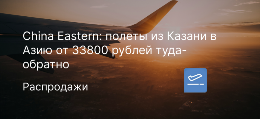 Новости - China Eastern: полеты из Казани в Азию от 33800 рублей туда-обратно