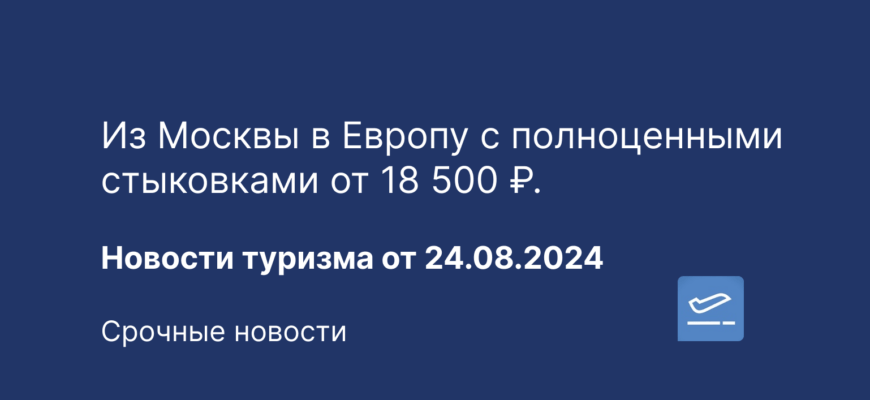 Новости - Из Москвы в Европу с полноценными стыковками от 18 500 ₽. Новости туризма 24.08.2024