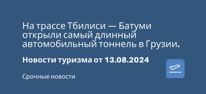 Новости - На трассе Тбилиси — Батуми открыли самый длинный автомобильный тоннель в Грузии. Новости туризма от 13.08.2024