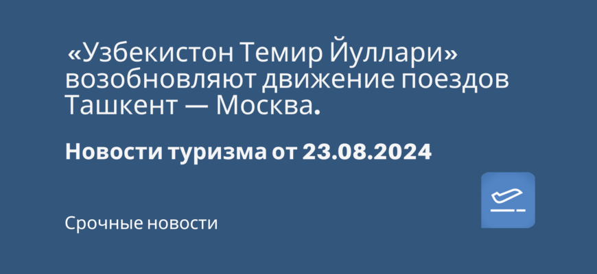 Новости - «Узбекистон Темир Йуллари» возобновляют движение поездов Ташкент — Москва. Новости туризма от 23.08.2024