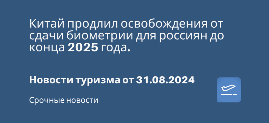 Новости - Китай продлил освобождения от сдачи биометрии для россиян до конца 2025 года. Новости туризма от 31.08.2024