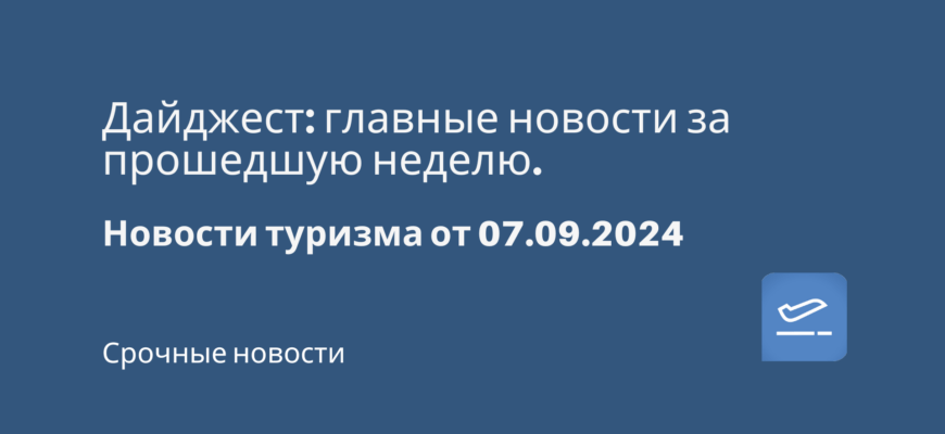 Новости - Дайджест: главные новости за прошедшую неделю. Новости туризма от 07.09.2024