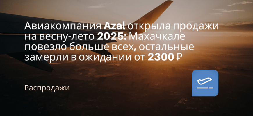 Новости - Авиакомпания Azal открыла продажи на весну-лето 2025: Махачкале повезло больше всех, остальные замерли в ожидании от 2300 ₽