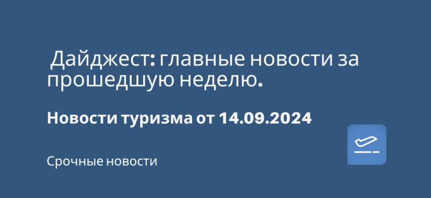 Новости - Дайджест: главные новости за прошедшую неделю. Новости туризма от 14.09.2024