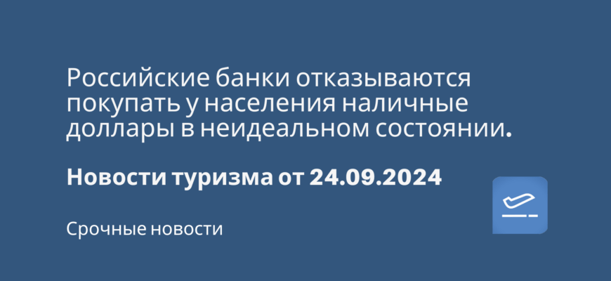 Новости - Российские банки отказываются покупать у населения наличные доллары в неидеальном состоянии. Новости туризма от 24.09.2024