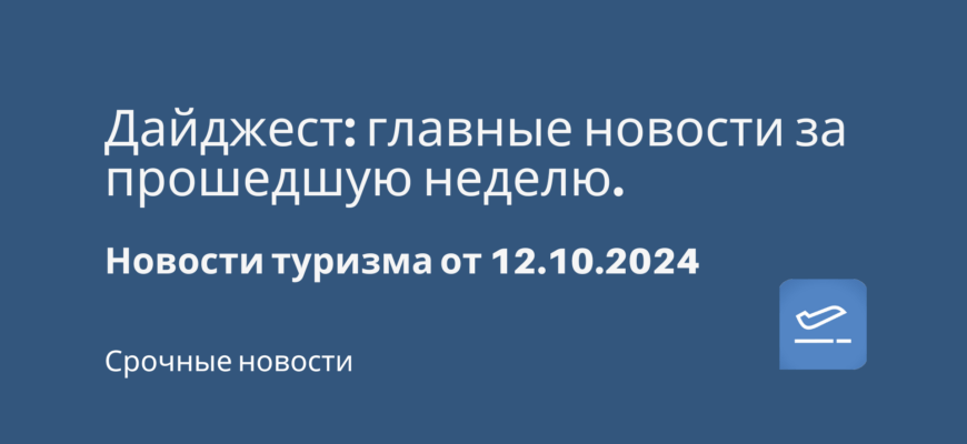 Новости - Дайджест: главные новости за прошедшую неделю. Новости туризма от 12.10.2024