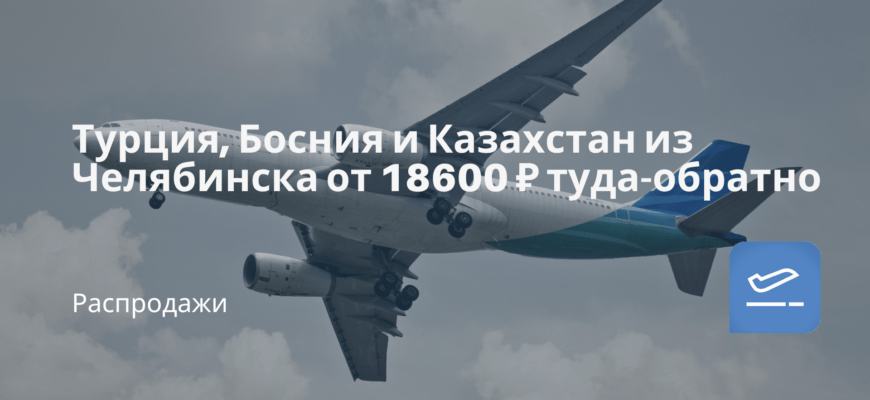 Новости - Турция, Босния и Казахстан из Челябинска от 18600 ₽ туда-обратно