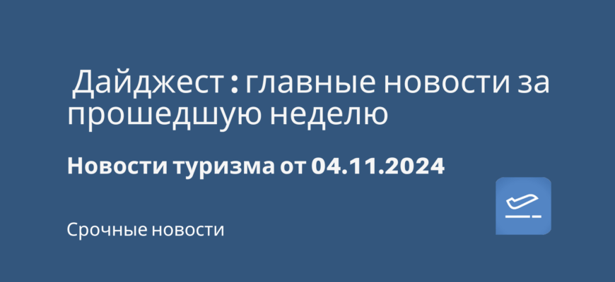 Новости - Дайджест: главные новости за прошедшую неделю. Новости туризма от 04.11.2024