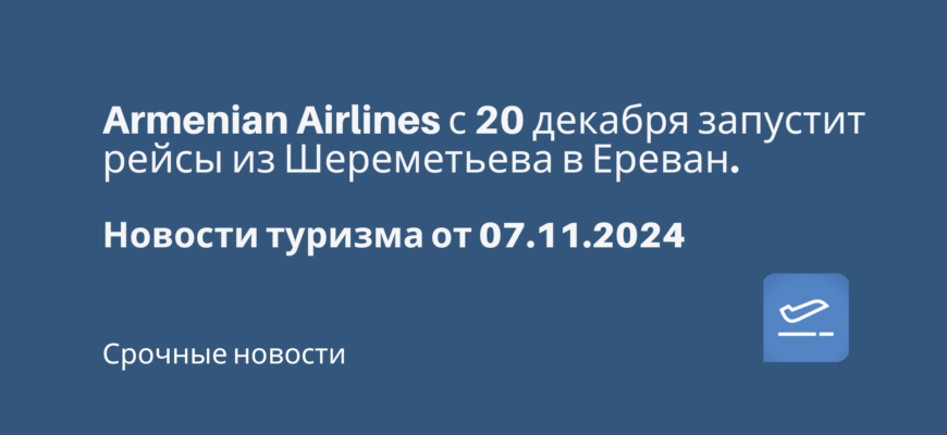 Новости - Armenian Airlines с 20 декабря запустит рейсы из Шереметьева в Ереван. Новости туризма от 07.11.2024