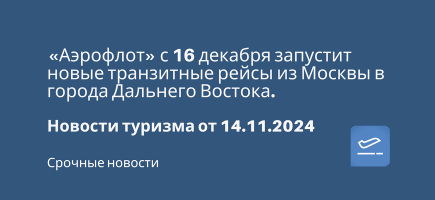 Новости - «Аэрофлот» с 16 декабря запустит новые транзитные рейсы из Москвы в города Дальнего Востока. Новости туризма от 14.11.2024