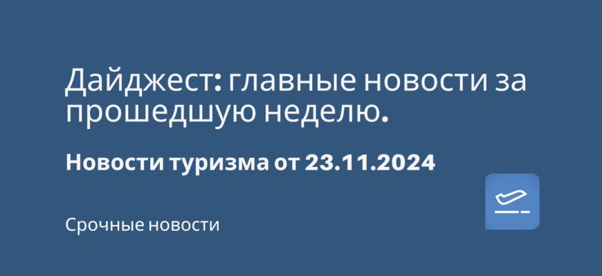 Новости - Дайджест: главные новости за прошедшую неделю. Новости туризма от 23.11.2024