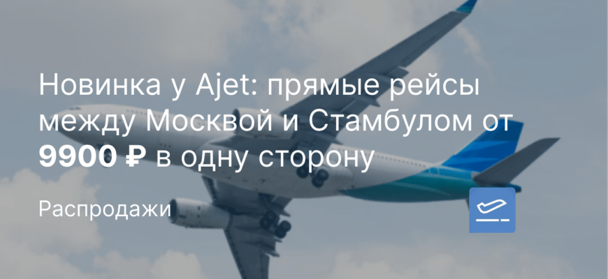 Новости - Новинка у Ajet: прямые рейсы между Москвой и Стамбулом от 9900 ₽ в одну сторону