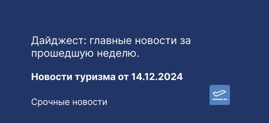 Новости - Дайджест: главные новости за прошедшую неделю. Новости туризма от 14.12.2024