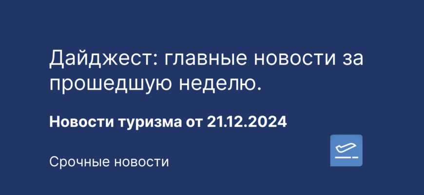Новости - Дайджест: главные новости за прошедшую неделю. Новости туризма от 21.12.2024