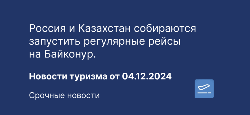 Новости - Россия и Казахстан собираются запустить регулярные рейсы на Байконур. Новости туризма от 04.12.2024