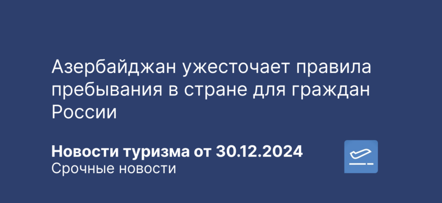 Новости - Азербайджан ужесточает правила пребывания в стране для граждан России. Новости туризма от 30.12.2024