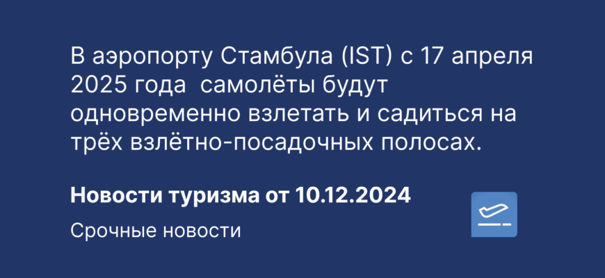 Новости - В аэропорту Стамбула (IST) с 17 апреля 2025 года самолёты будут одновременно взлетать и садиться на трёх взлётно-посадочных полосах. Новости туризма от 10.12.2024