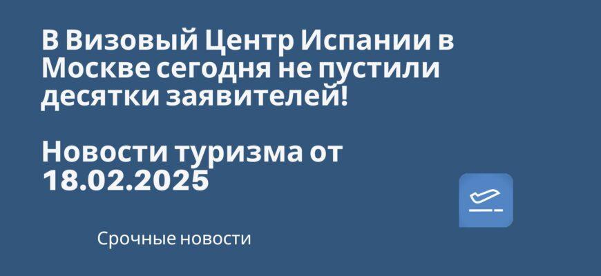 Новости - В Визовый Центр Испании в Москве сегодня не пустили десятки заявителей! Новости туризма от 18.02.2025.