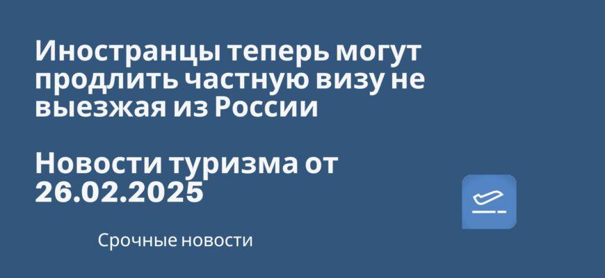 Новости - Иностранцы теперь могут продлить частную визу не выезжая из России. Новости туризма от 26.02.2025