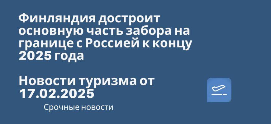 Новости - Финляндия достроит основную часть забора на границе с Россией к концу 2025 года! Новости туризма от 17.02.2025.