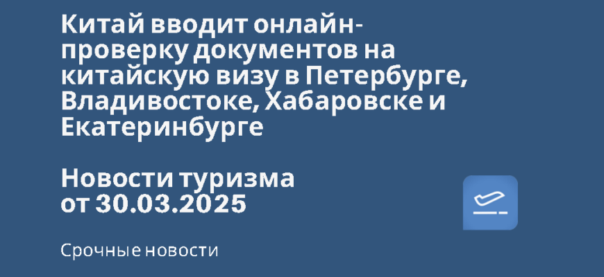 Новости - Китай вводит онлайн-проверку документов на китайскую визу в Петербурге, Владивостоке, Хабаровске и Екатеринбурге. Новости туризма от 30.03.2025