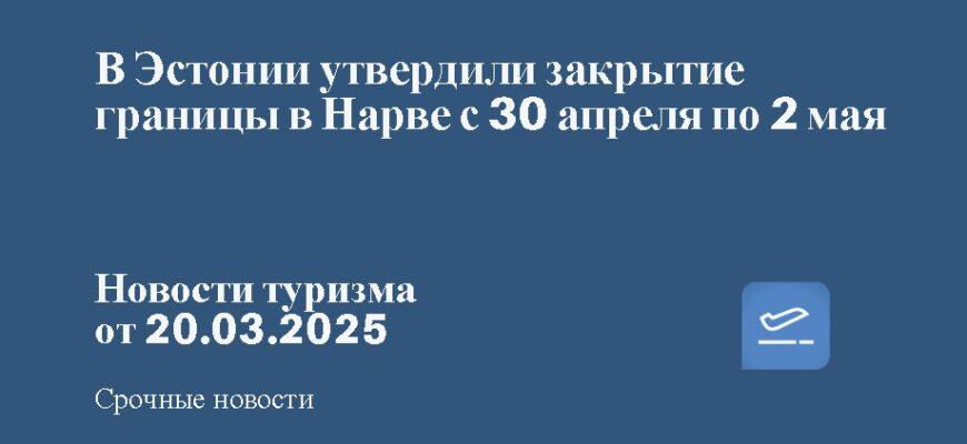 Новости - В Эстонии утвердили закрытие границы в Нарве с 30 апреля по 2 мая. Новости туризма от 20.03.2025