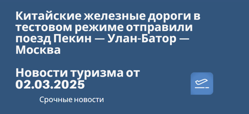 Новости - Китайские железные дороги в тестовом режиме отправили поезд Пекин — Улан-Батор — Москва. Новости туризма от 02.03.2025
