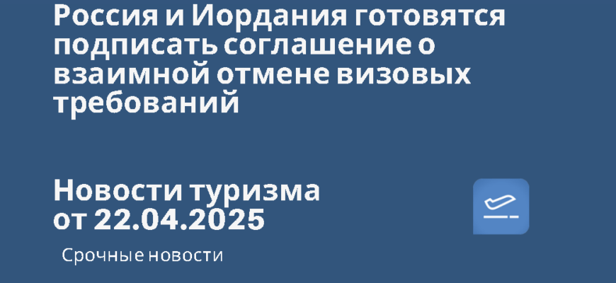 Новости - Россия и Иордания готовятся подписать соглашение о взаимной отмене визовых требований. Новости туризма от 22.04.2025