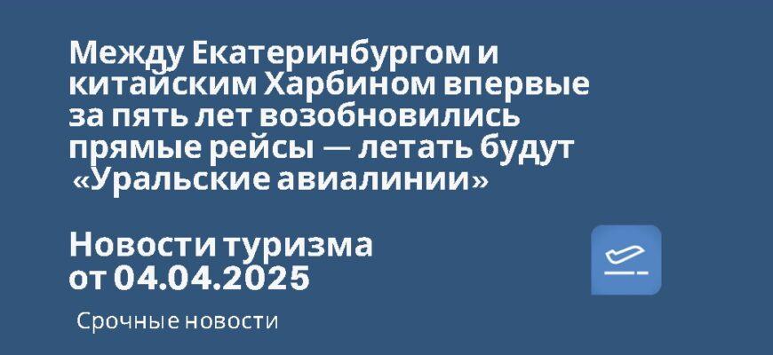 Новости - Между Екатеринбургом и китайским Харбином впервые за пять лет возобновились прямые рейсы — летать будут «Уральские авиалинии». Новости туризма от 04.04.2025